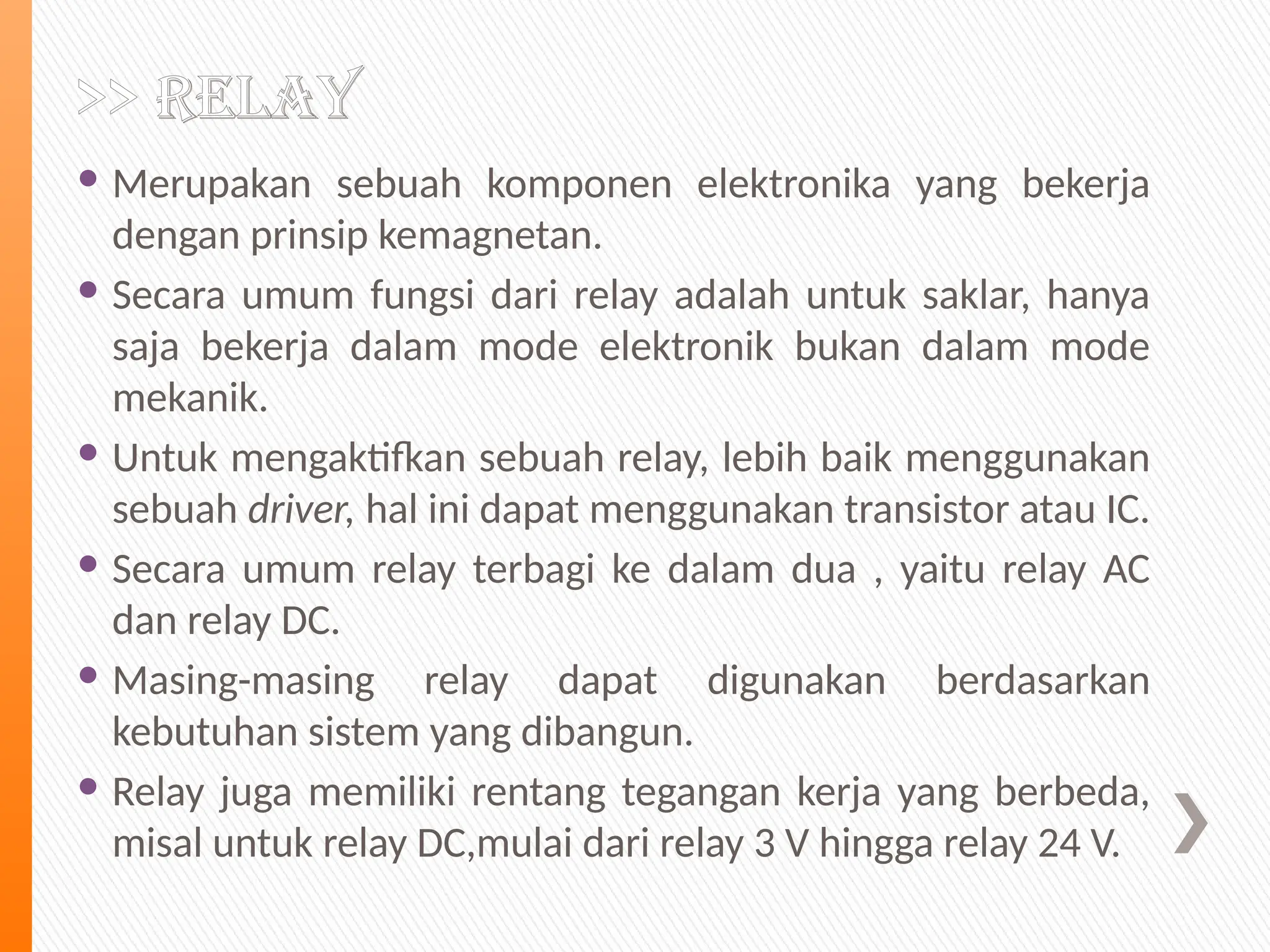 >> Relay
 Merupakan sebuah komponen elektronika yang bekerja
dengan prinsip kemagnetan.
 Secara umum fungsi dari relay adalah untuk saklar, hanya
saja bekerja dalam mode elektronik bukan dalam mode
mekanik.
 Untuk mengaktifkan sebuah relay, lebih baik menggunakan
sebuah driver, hal ini dapat menggunakan transistor atau IC.
 Secara umum relay terbagi ke dalam dua , yaitu relay AC
dan relay DC.
 Masing-masing relay dapat digunakan berdasarkan
kebutuhan sistem yang dibangun.
 Relay juga memiliki rentang tegangan kerja yang berbeda,
misal untuk relay DC,mulai dari relay 3 V hingga relay 24 V.
 