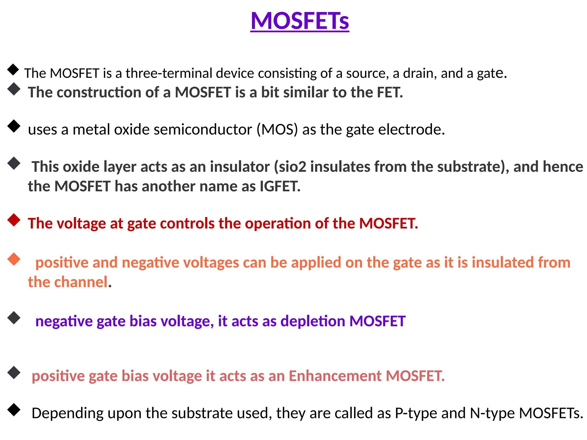 MOSFETs
 The MOSFET is a three-terminal device consisting of a source, a drain, and a gate.
 The construction of a MOSFET is a bit similar to the FET.
 uses a metal oxide semiconductor (MOS) as the gate electrode.
 This oxide layer acts as an insulator (sio2 insulates from the substrate), and hence
the MOSFET has another name as IGFET.
 The voltage at gate controls the operation of the MOSFET.
 positive and negative voltages can be applied on the gate as it is insulated from
the channel.
 negative gate bias voltage, it acts as depletion MOSFET
 positive gate bias voltage it acts as an Enhancement MOSFET.
 Depending upon the substrate used, they are called as P-type and N-type MOSFETs.
 