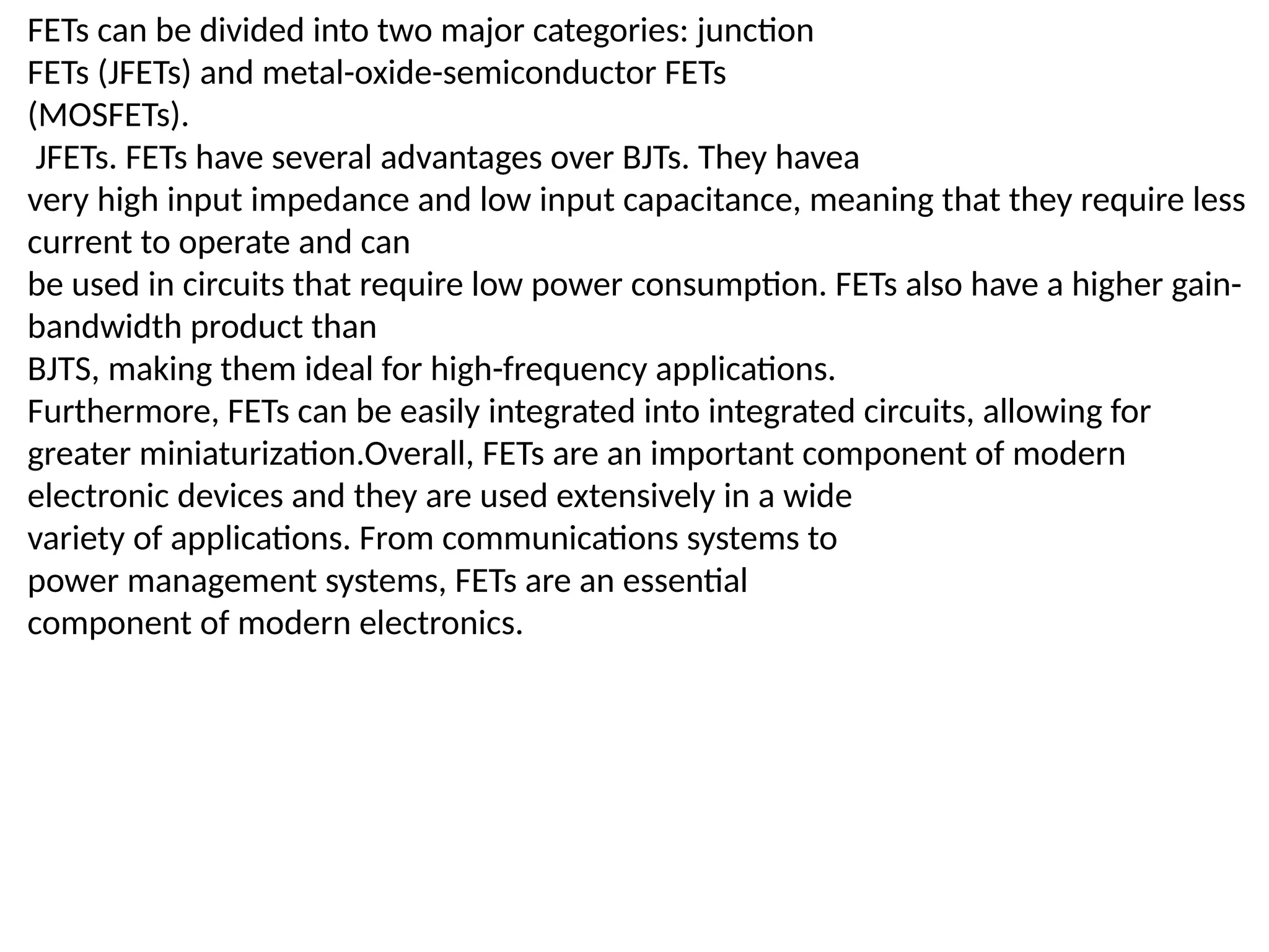 FETs can be divided into two major categories: junction
FETs (JFETs) and metal-oxide-semiconductor FETs
(MOSFETs).
JFETs. FETs have several advantages over BJTs. They havea
very high input impedance and low input capacitance, meaning that they require less
current to operate and can
be used in circuits that require low power consumption. FETs also have a higher gain-
bandwidth product than
BJTS, making them ideal for high-frequency applications.
Furthermore, FETs can be easily integrated into integrated circuits, allowing for
greater miniaturization.Overall, FETs are an important component of modern
electronic devices and they are used extensively in a wide
variety of applications. From communications systems to
power management systems, FETs are an essential
component of modern electronics.
 