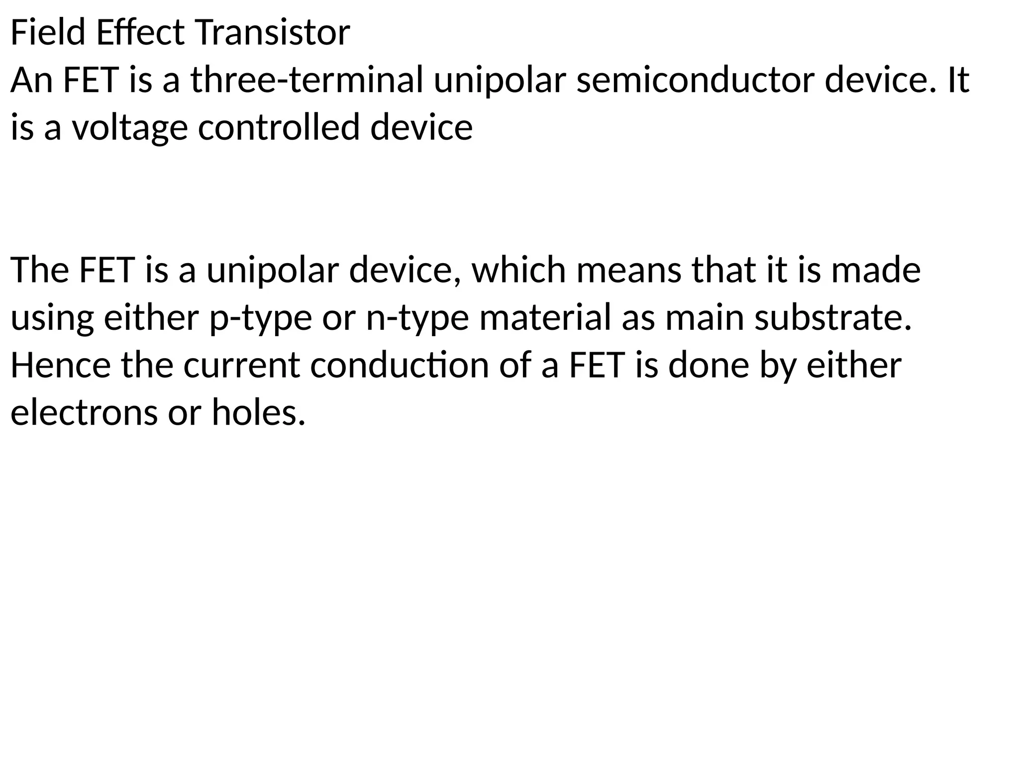 Field Effect Transistor
An FET is a three-terminal unipolar semiconductor device. It
is a voltage controlled device
The FET is a unipolar device, which means that it is made
using either p-type or n-type material as main substrate.
Hence the current conduction of a FET is done by either
electrons or holes.
 