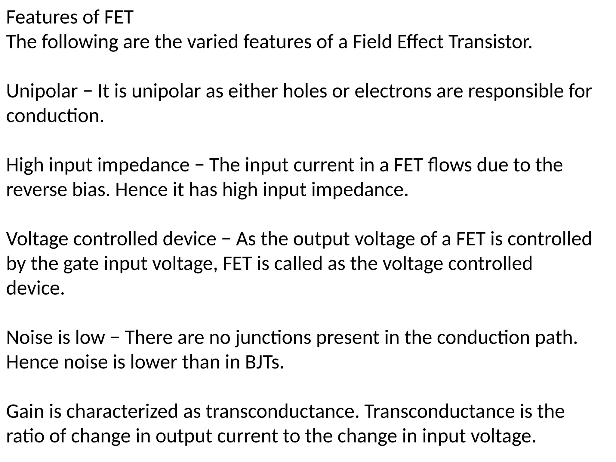 Features of FET
The following are the varied features of a Field Effect Transistor.
Unipolar − It is unipolar as either holes or electrons are responsible for
conduction.
High input impedance − The input current in a FET flows due to the
reverse bias. Hence it has high input impedance.
Voltage controlled device − As the output voltage of a FET is controlled
by the gate input voltage, FET is called as the voltage controlled
device.
Noise is low − There are no junctions present in the conduction path.
Hence noise is lower than in BJTs.
Gain is characterized as transconductance. Transconductance is the
ratio of change in output current to the change in input voltage.
 