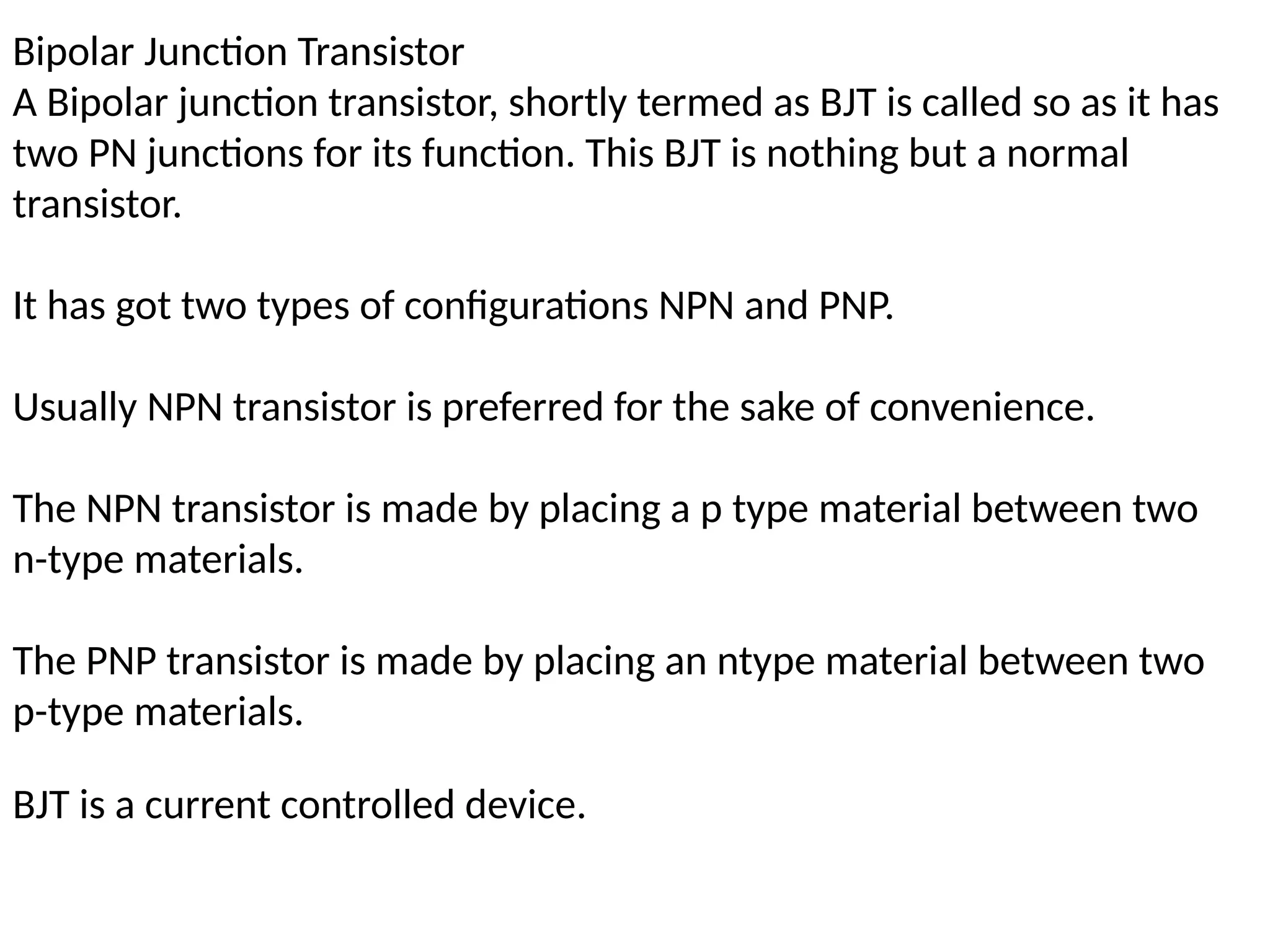 Bipolar Junction Transistor
A Bipolar junction transistor, shortly termed as BJT is called so as it has
two PN junctions for its function. This BJT is nothing but a normal
transistor.
It has got two types of configurations NPN and PNP.
Usually NPN transistor is preferred for the sake of convenience.
The NPN transistor is made by placing a p type material between two
n-type materials.
The PNP transistor is made by placing an ntype material between two
p-type materials.
BJT is a current controlled device.
 