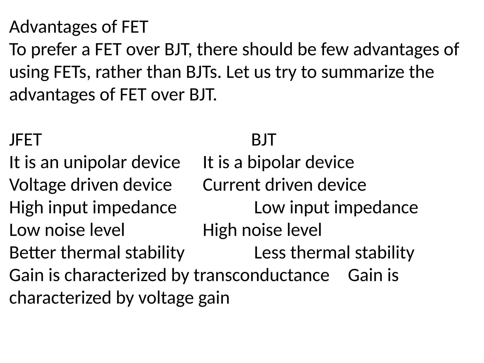 Advantages of FET
To prefer a FET over BJT, there should be few advantages of
using FETs, rather than BJTs. Let us try to summarize the
advantages of FET over BJT.
JFET BJT
It is an unipolar device It is a bipolar device
Voltage driven device Current driven device
High input impedance Low input impedance
Low noise level High noise level
Better thermal stability Less thermal stability
Gain is characterized by transconductance Gain is
characterized by voltage gain
 