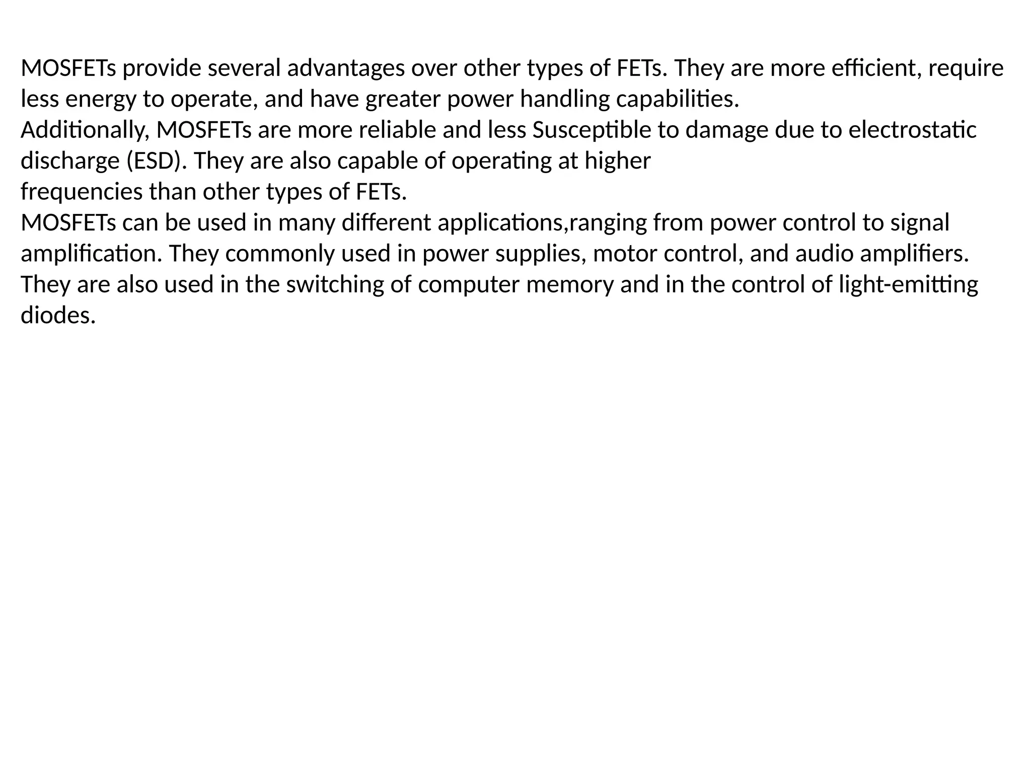 MOSFETs provide several advantages over other types of FETs. They are more efficient, require
less energy to operate, and have greater power handling capabilities.
Additionally, MOSFETs are more reliable and less Susceptible to damage due to electrostatic
discharge (ESD). They are also capable of operating at higher
frequencies than other types of FETs.
MOSFETs can be used in many different applications,ranging from power control to signal
amplification. They commonly used in power supplies, motor control, and audio amplifiers.
They are also used in the switching of computer memory and in the control of light-emitting
diodes.
 