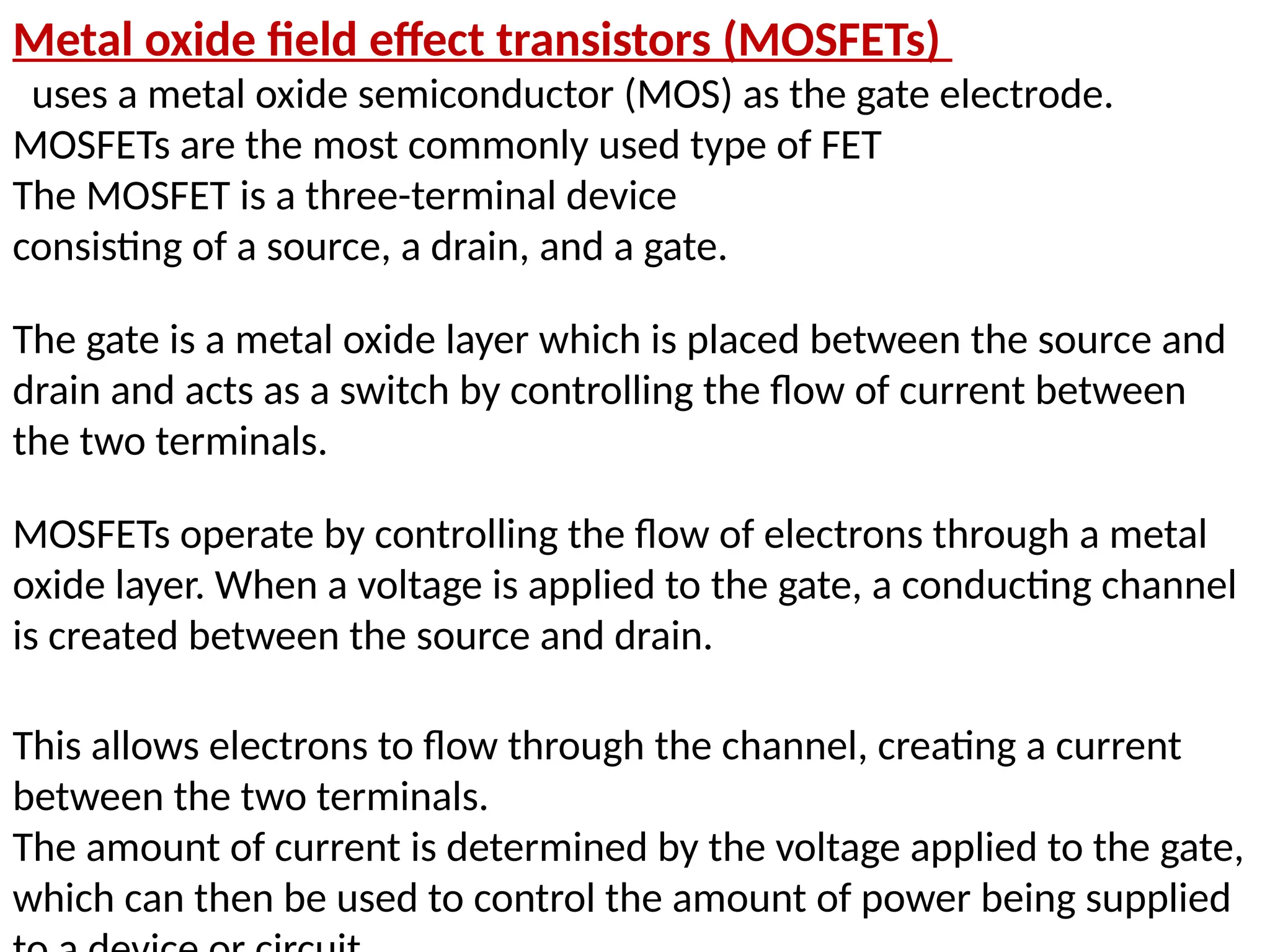 Metal oxide field effect transistors (MOSFETs)
uses a metal oxide semiconductor (MOS) as the gate electrode.
MOSFETs are the most commonly used type of FET
The MOSFET is a three-terminal device
consisting of a source, a drain, and a gate.
The gate is a metal oxide layer which is placed between the source and
drain and acts as a switch by controlling the flow of current between
the two terminals.
MOSFETs operate by controlling the flow of electrons through a metal
oxide layer. When a voltage is applied to the gate, a conducting channel
is created between the source and drain.
This allows electrons to flow through the channel, creating a current
between the two terminals.
The amount of current is determined by the voltage applied to the gate,
which can then be used to control the amount of power being supplied
 
