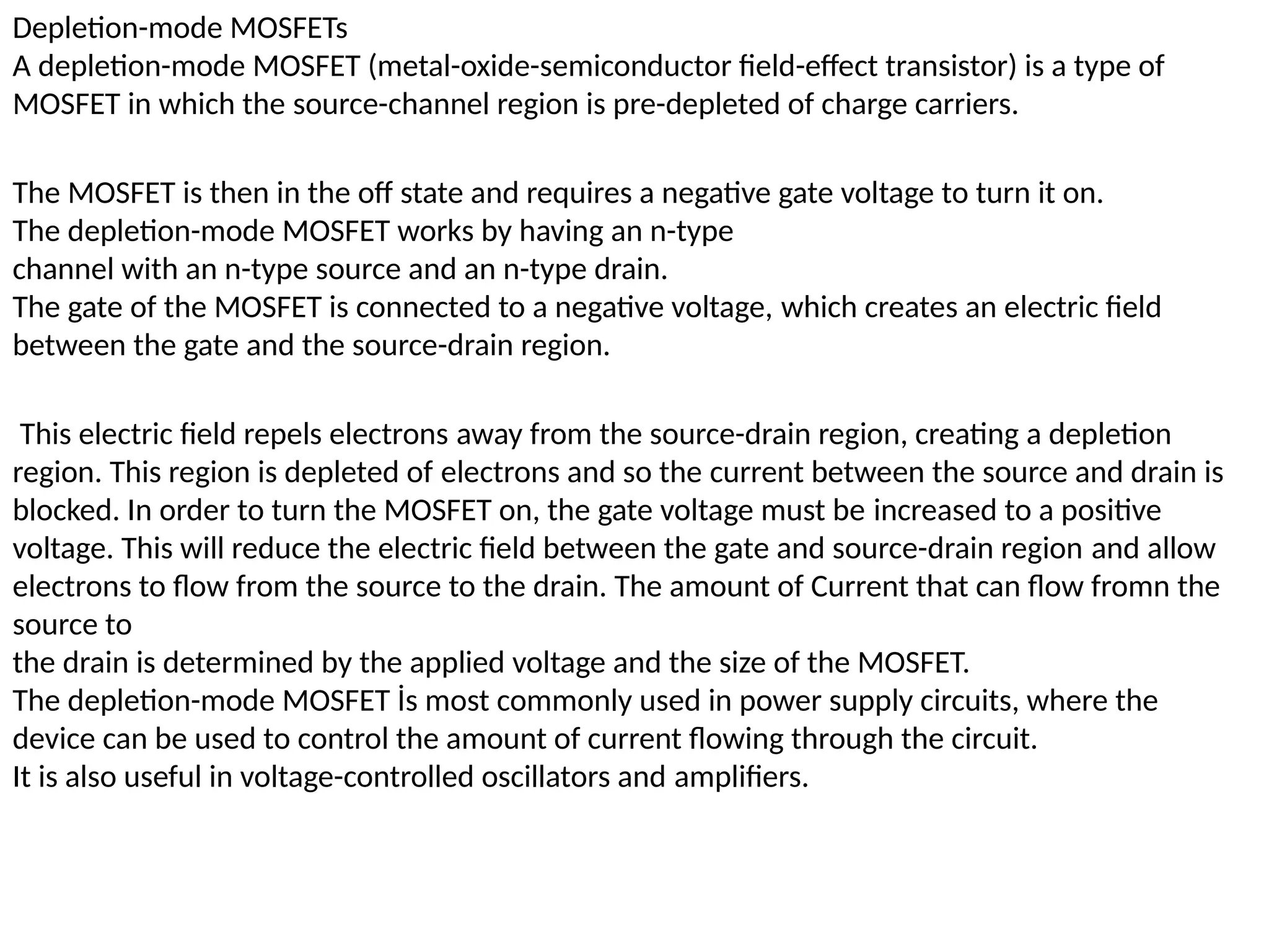Depletion-mode MOSFETs
A depletion-mode MOSFET (metal-oxide-semiconductor field-effect transistor) is a type of
MOSFET in which the source-channel region is pre-depleted of charge carriers.
The MOSFET is then in the off state and requires a negative gate voltage to turn it on.
The depletion-mode MOSFET works by having an n-type
channel with an n-type source and an n-type drain.
The gate of the MOSFET is connected to a negative voltage, which creates an electric field
between the gate and the source-drain region.
This electric field repels electrons away from the source-drain region, creating a depletion
region. This region is depleted of electrons and so the current between the source and drain is
blocked. In order to turn the MOSFET on, the gate voltage must be increased to a positive
voltage. This will reduce the electric field between the gate and source-drain region and allow
electrons to flow from the source to the drain. The amount of Current that can flow fromn the
source to
the drain is determined by the applied voltage and the size of the MOSFET.
The depletion-mode MOSFET İs most commonly used in power supply circuits, where the
device can be used to control the amount of current flowing through the circuit.
It is also useful in voltage-controlled oscillators and amplifiers.
 