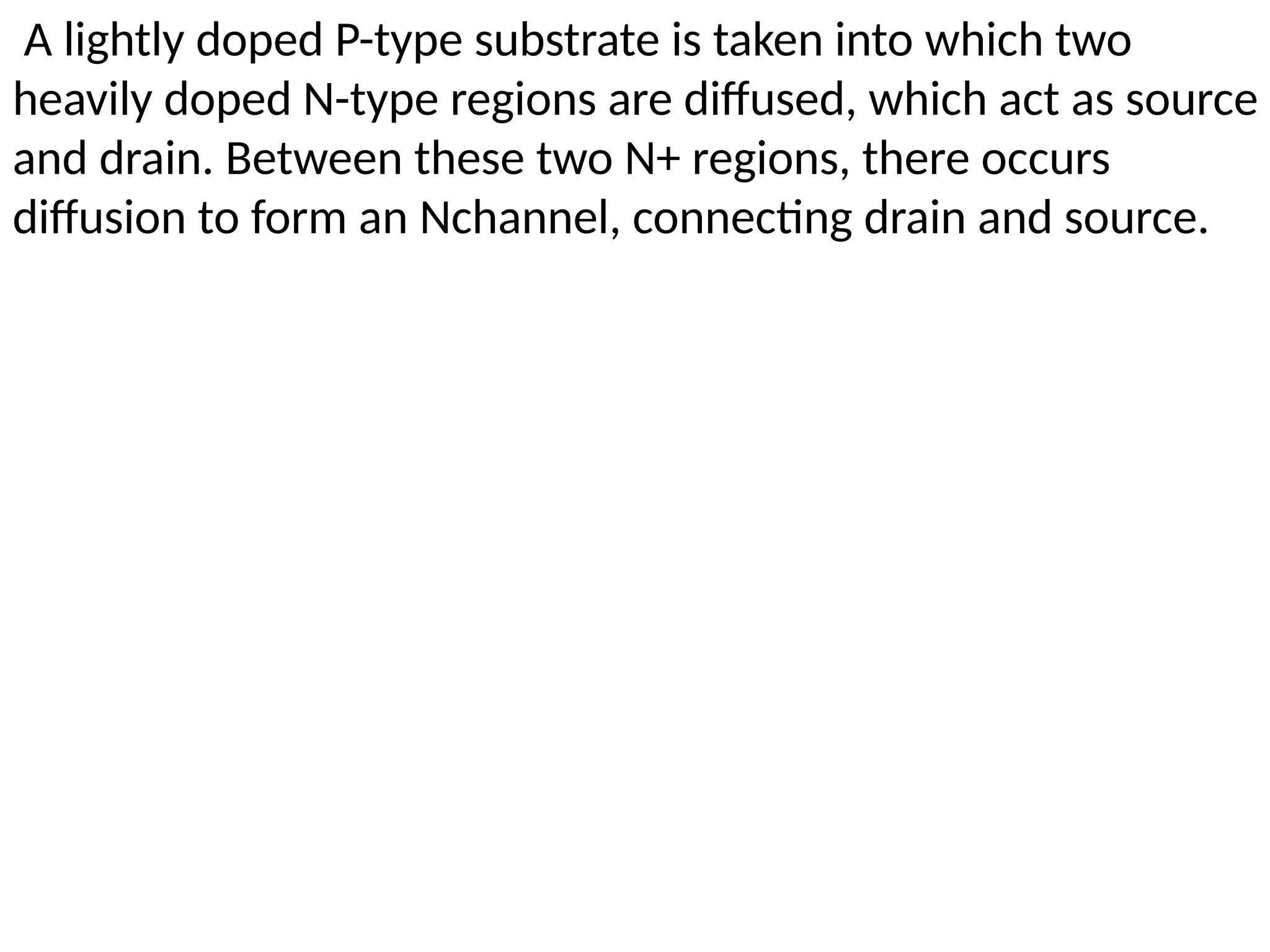 A lightly doped P-type substrate is taken into which two
heavily doped N-type regions are diffused, which act as source
and drain. Between these two N+ regions, there occurs
diffusion to form an Nchannel, connecting drain and source.
 