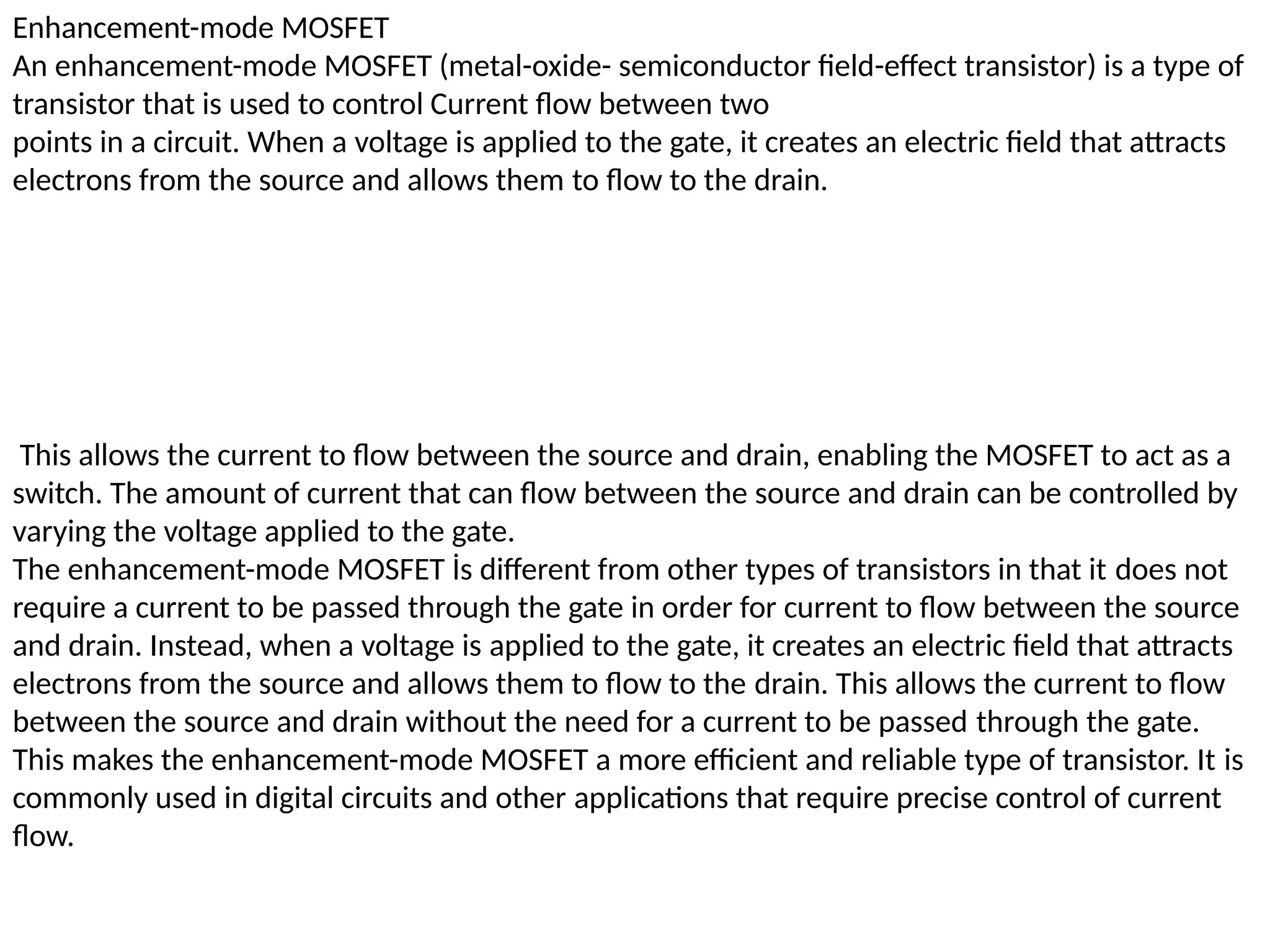 Enhancement-mode MOSFET
An enhancement-mode MOSFET (metal-oxide- semiconductor field-effect transistor) is a type of
transistor that is used to control Current flow between two
points in a circuit. When a voltage is applied to the gate, it creates an electric field that attracts
electrons from the source and allows them to flow to the drain.
This allows the current to flow between the source and drain, enabling the MOSFET to act as a
switch. The amount of current that can flow between the source and drain can be controlled by
varying the voltage applied to the gate.
The enhancement-mode MOSFET İs different from other types of transistors in that it does not
require a current to be passed through the gate in order for current to flow between the source
and drain. Instead, when a voltage is applied to the gate, it creates an electric field that attracts
electrons from the source and allows them to flow to the drain. This allows the current to flow
between the source and drain without the need for a current to be passed through the gate.
This makes the enhancement-mode MOSFET a more efficient and reliable type of transistor. It is
commonly used in digital circuits and other applications that require precise control of current
flow.
 