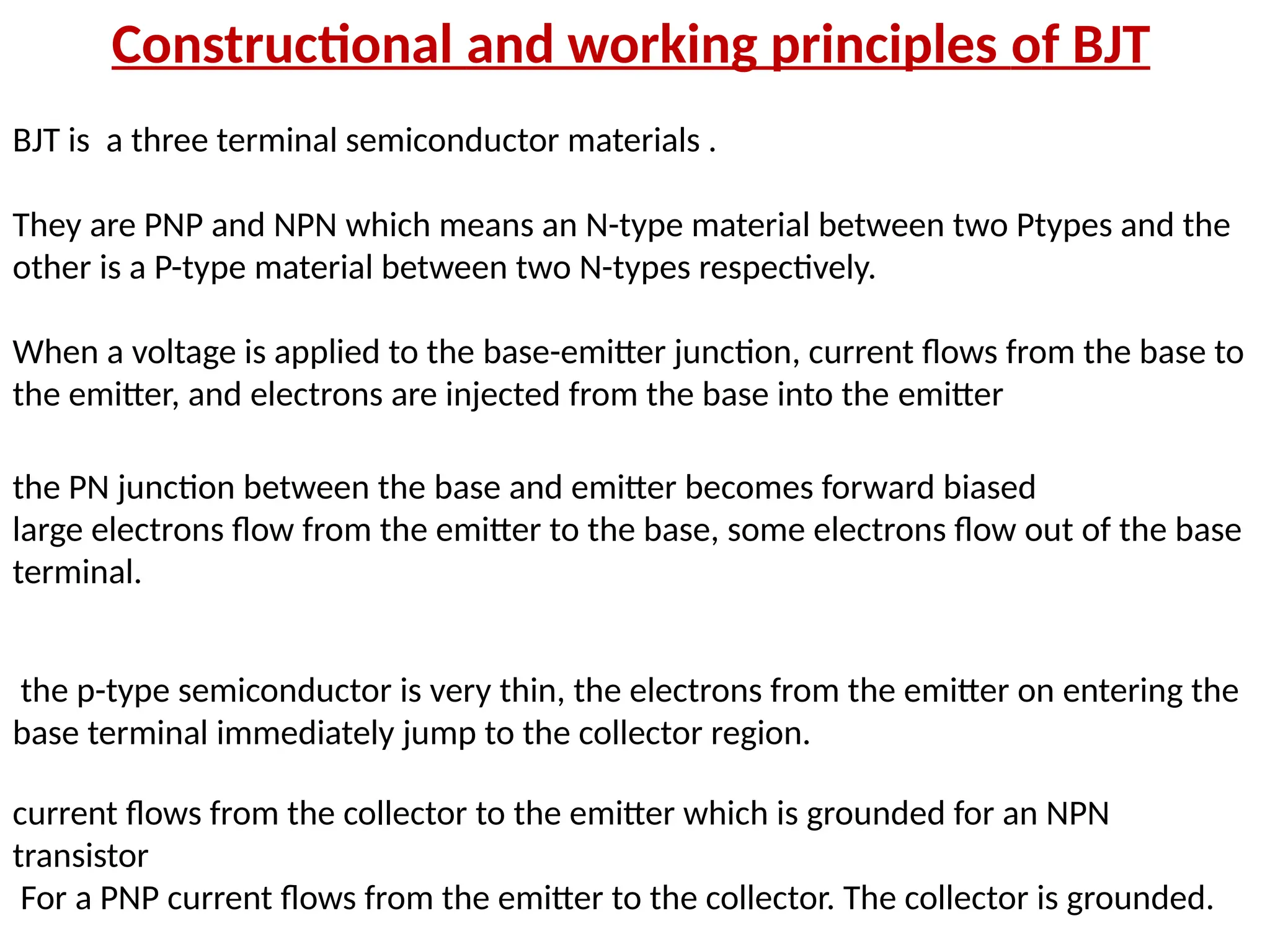 Constructional and working principles of BJT
BJT is a three terminal semiconductor materials .
They are PNP and NPN which means an N-type material between two Ptypes and the
other is a P-type material between two N-types respectively.
When a voltage is applied to the base-emitter junction, current flows from the base to
the emitter, and electrons are injected from the base into the emitter
the PN junction between the base and emitter becomes forward biased
large electrons flow from the emitter to the base, some electrons flow out of the base
terminal.
the p-type semiconductor is very thin, the electrons from the emitter on entering the
base terminal immediately jump to the collector region.
current flows from the collector to the emitter which is grounded for an NPN
transistor
For a PNP current flows from the emitter to the collector. The collector is grounded.
 