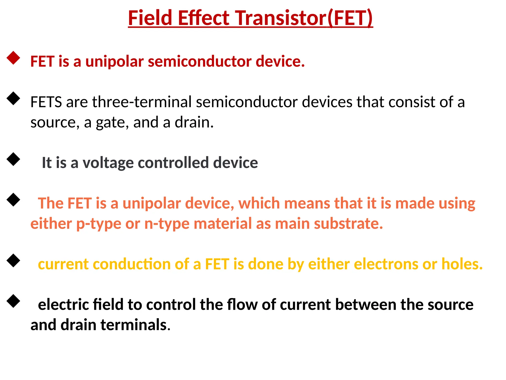 Field Effect Transistor(FET)
 FET is a unipolar semiconductor device.
 FETS are three-terminal semiconductor devices that consist of a
source, a gate, and a drain.
 It is a voltage controlled device
 The FET is a unipolar device, which means that it is made using
either p-type or n-type material as main substrate.
 current conduction of a FET is done by either electrons or holes.
 electric field to control the flow of current between the source
and drain terminals.
 