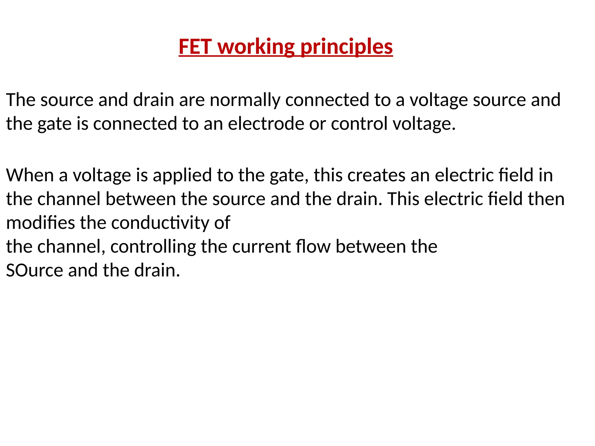 FET working principles
The source and drain are normally connected to a voltage source and
the gate is connected to an electrode or control voltage.
When a voltage is applied to the gate, this creates an electric field in
the channel between the source and the drain. This electric field then
modifies the conductivity of
the channel, controlling the current flow between the
SOurce and the drain.
 
