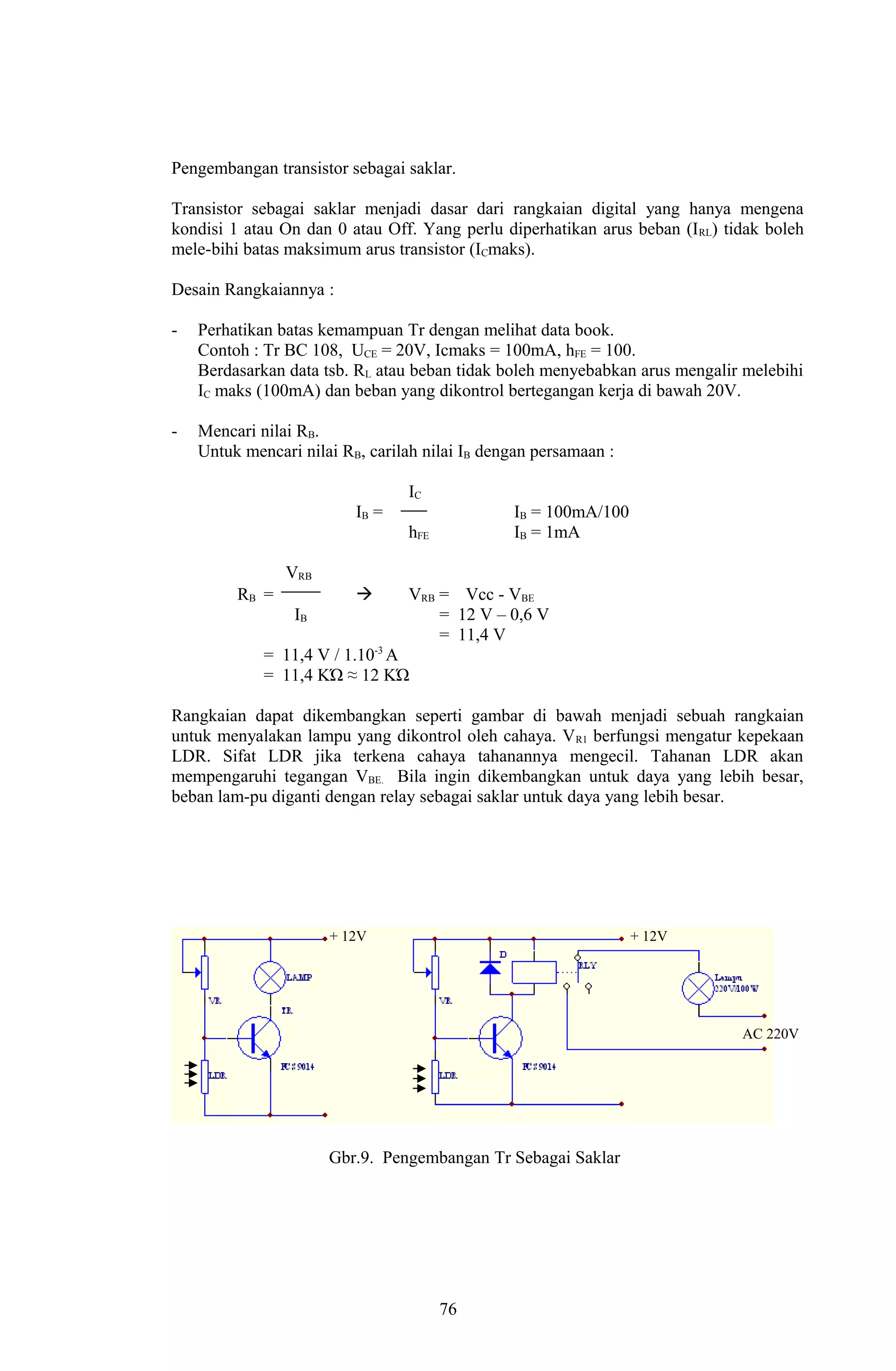 Pengembangan transistor sebagai saklar. 
Transistor sebagai saklar menjadi dasar dari rangkaian digital yang hanya mengena 
kondisi 1 atau On dan 0 atau Off. Yang perlu diperhatikan arus beban (IRL) tidak boleh 
mele-bihi batas maksimum arus transistor (ICmaks). 
Desain Rangkaiannya : 
- Perhatikan batas kemampuan Tr dengan melihat data book. 
Contoh : Tr BC 108, UCE = 20V, Icmaks = 100mA, hFE = 100. 
Berdasarkan data tsb. RL atau beban tidak boleh menyebabkan arus mengalir melebihi 
IC maks (100mA) dan beban yang dikontrol bertegangan kerja di bawah 20V. 
- Mencari nilai RB. 
Untuk mencari nilai RB, carilah nilai IB dengan persamaan : 
IC 
IB = IB = 100mA/100 
hFE IB = 1mA 
VRB 
RB =  VRB = Vcc - VBE 
IB = 12 V – 0,6 V 
= 11,4 V 
= 11,4 V / 1.10-3 A 
= 11,4 KΏ ≈ 12 KΏ 
Rangkaian dapat dikembangkan seperti gambar di bawah menjadi sebuah rangkaian 
untuk menyalakan lampu yang dikontrol oleh cahaya. VR1 berfungsi mengatur kepekaan 
LDR. Sifat LDR jika terkena cahaya tahanannya mengecil. Tahanan LDR akan 
mempengaruhi tegangan VBE. Bila ingin dikembangkan untuk daya yang lebih besar, 
beban lam-pu diganti dengan relay sebagai saklar untuk daya yang lebih besar. 
+ 12V + 12V 
AC 220V 
Gbr.9. Pengembangan Tr Sebagai Saklar 
76 
 