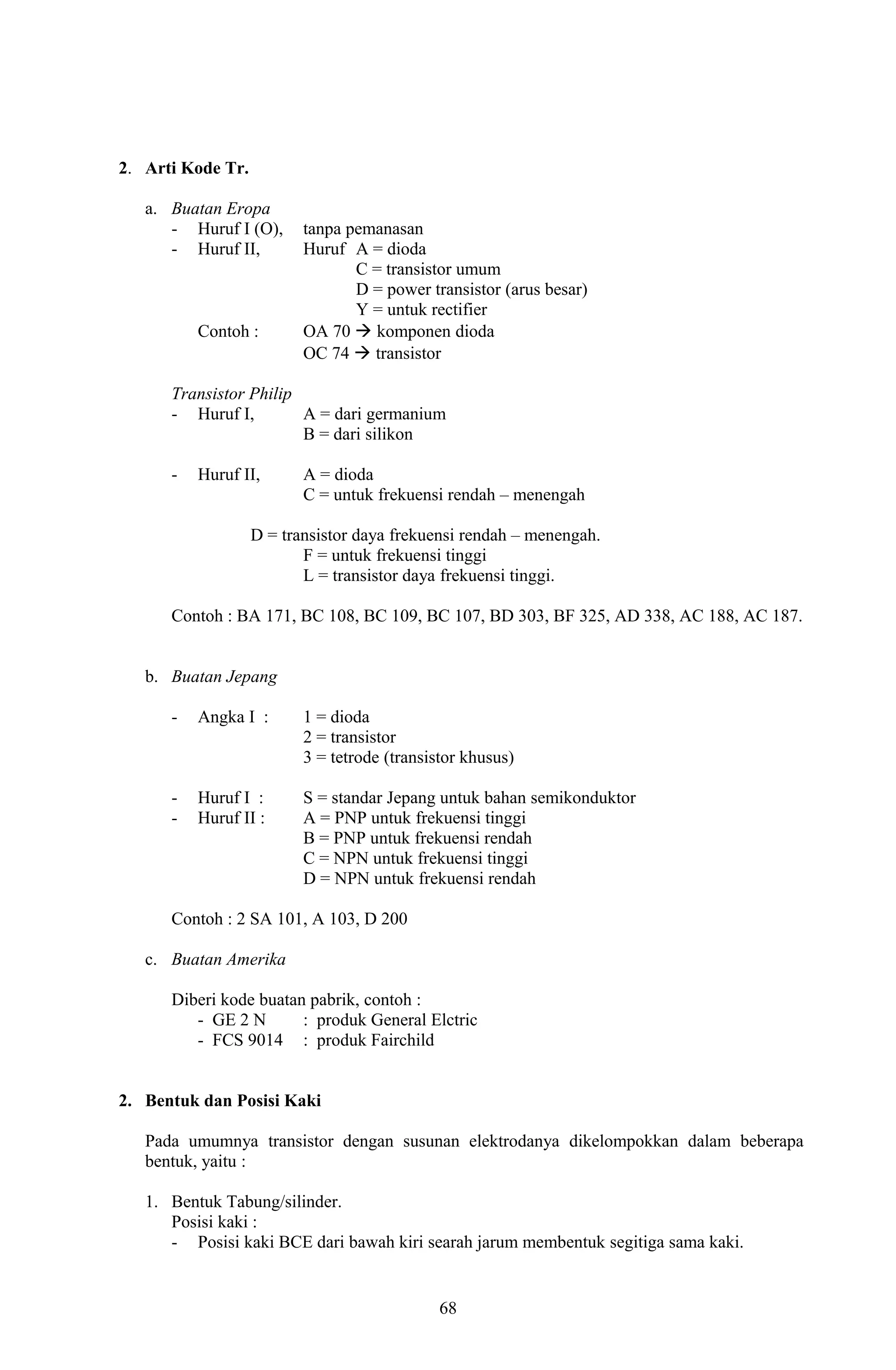 2. Arti Kode Tr. 
a. Buatan Eropa 
- Huruf I (O), tanpa pemanasan 
- Huruf II, Huruf A = dioda 
C = transistor umum 
D = power transistor (arus besar) 
Y = untuk rectifier 
Contoh : OA 70  komponen dioda 
OC 74  transistor 
Transistor Philip 
- Huruf I, A = dari germanium 
B = dari silikon 
- Huruf II, A = dioda 
C = untuk frekuensi rendah – menengah 
D = transistor daya frekuensi rendah – menengah. 
F = untuk frekuensi tinggi 
L = transistor daya frekuensi tinggi. 
Contoh : BA 171, BC 108, BC 109, BC 107, BD 303, BF 325, AD 338, AC 188, AC 187. 
b. Buatan Jepang 
- Angka I : 1 = dioda 
2 = transistor 
3 = tetrode (transistor khusus) 
- Huruf I : S = standar Jepang untuk bahan semikonduktor 
- Huruf II : A = PNP untuk frekuensi tinggi 
B = PNP untuk frekuensi rendah 
C = NPN untuk frekuensi tinggi 
D = NPN untuk frekuensi rendah 
Contoh : 2 SA 101, A 103, D 200 
c. Buatan Amerika 
Diberi kode buatan pabrik, contoh : 
- GE 2 N : produk General Elctric 
- FCS 9014 : produk Fairchild 
2. Bentuk dan Posisi Kaki 
Pada umumnya transistor dengan susunan elektrodanya dikelompokkan dalam beberapa 
bentuk, yaitu : 
1. Bentuk Tabung/silinder. 
Posisi kaki : 
- Posisi kaki BCE dari bawah kiri searah jarum membentuk segitiga sama kaki. 
68 
 