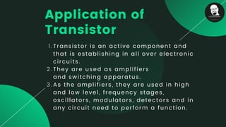 Transistor is an active component and
that is establishing in all over electronic
circuits.
They are used as amplifiers
and switching apparatus.
As the amplifiers, they are used in high
and low level, frequency stages,
oscillators, modulators, detectors and in
any circuit need to perform a function.
1.
2.
3.
Application of
Transistor
 