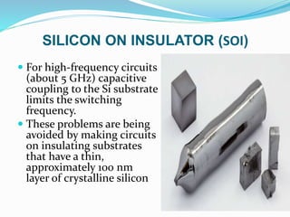 SILICON ON INSULATOR (SOI)
 For high-frequency circuits
(about 5 GHz) capacitive
coupling to the Si substrate
limits the switching
frequency.
 These problems are being
avoided by making circuits
on insulating substrates
that have a thin,
approximately 100 nm
layer of crystalline silicon
 