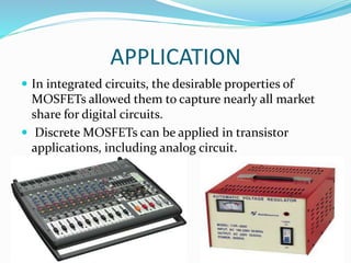 APPLICATION
 In integrated circuits, the desirable properties of
MOSFETs allowed them to capture nearly all market
share for digital circuits.
 Discrete MOSFETs can be applied in transistor
applications, including analog circuit.
 