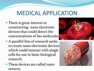 MEDICAL APPLICATION
 There is great interest in
constructing nano electronic
devices that could detect the
concentrations of bio molecules
 A parallel line of research seeks
to create nano electronic devices
which could interact with single
cells for use in basic biological
research.
 These devices are called nano
sensors.
 