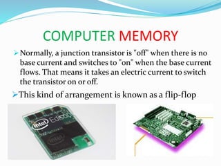 COMPUTER MEMORY
Normally, a junction transistor is "off" when there is no
base current and switches to "on" when the base current
flows. That means it takes an electric current to switch
the transistor on or off.
This kind of arrangement is known as a flip-flop
 