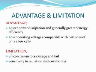 ADVANTAGE & LIMITATION
ADVANTAGE;
Lower power dissipation and generally greater energy
efficiency.
Low operating voltages compatible with batteries of
only a few cells
LIMITATION;
Silicon transistors can age and fail
Sensitivity to radiation and cosmic rays
 