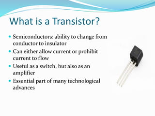What is a Transistor?
 Semiconductors: ability to change from
conductor to insulator
 Can either allow current or prohibit
current to flow
 Useful as a switch, but also as an
amplifier
 Essential part of many technological
advances
 