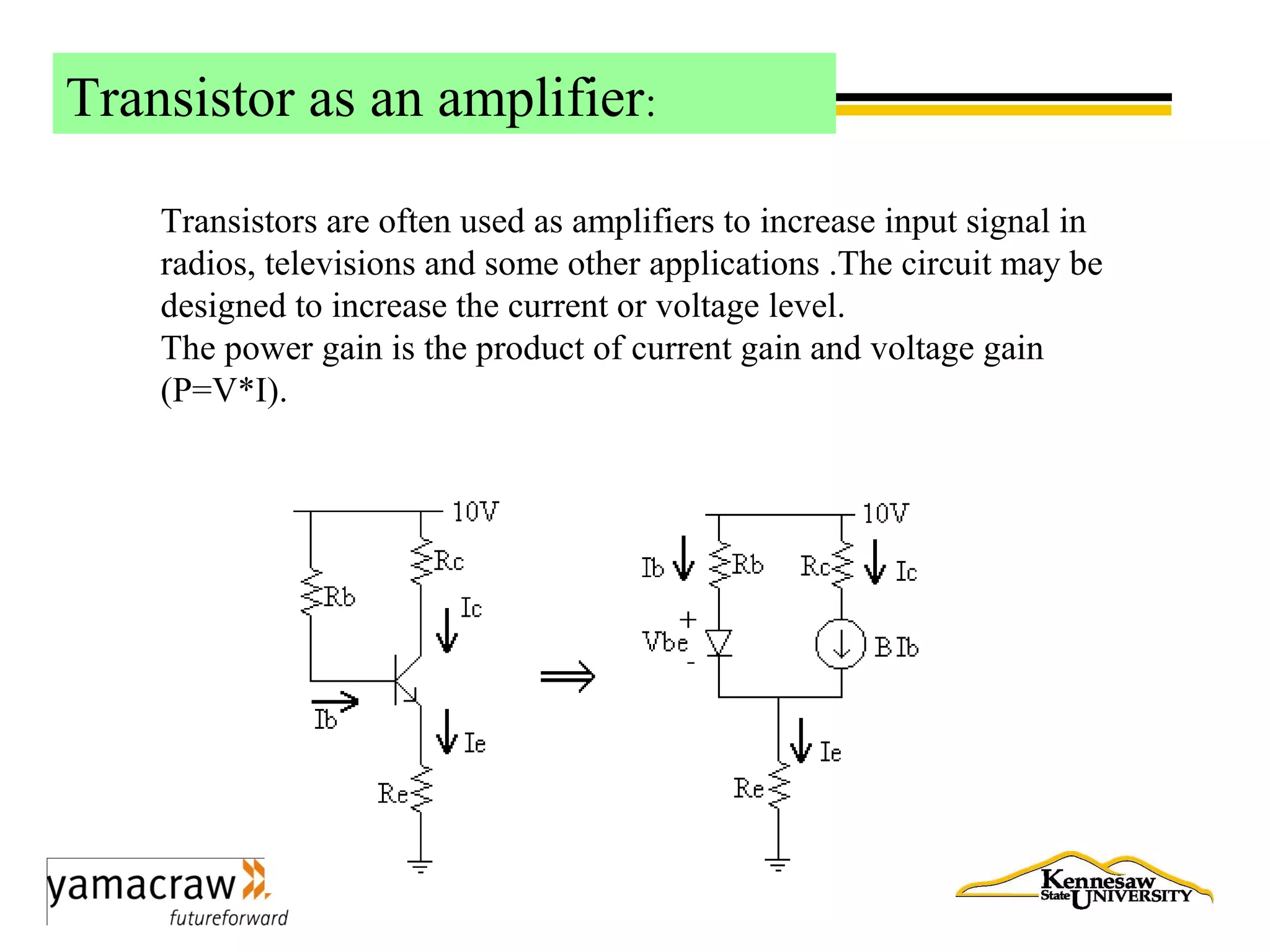 Transistor as an amplifier:
Transistors are often used as amplifiers to increase input signal in
radios, televisions and some other applications .The circuit may be
designed to increase the current or voltage level.
The power gain is the product of current gain and voltage gain
(P=V*I).
 