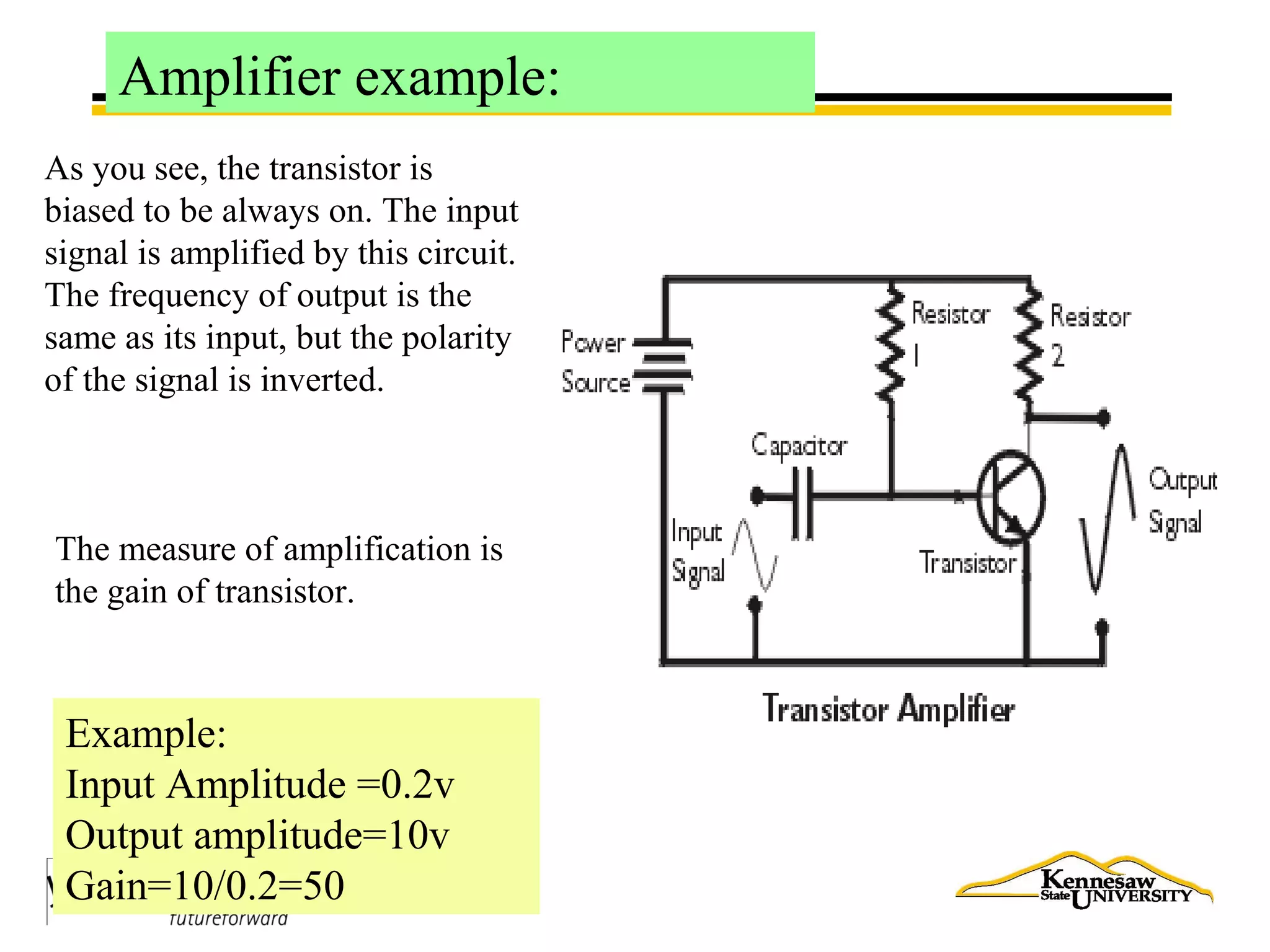 Amplifier example:
As you see, the transistor is
biased to be always on. The input
signal is amplified by this circuit.
The frequency of output is the
same as its input, but the polarity
of the signal is inverted.
The measure of amplification is
the gain of transistor.
Example:
Input Amplitude =0.2v
Output amplitude=10v
Gain=10/0.2=50
 