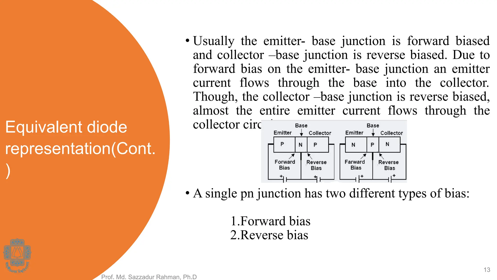 Equivalent diode
representation(Cont.
)
• Usually the emitter- base junction is forward biased
and collector –base junction is reverse biased. Due to
forward bias on the emitter- base junction an emitter
current flows through the base into the collector.
Though, the collector –base junction is reverse biased,
almost the entire emitter current flows through the
collector circuit.
Prof. Md. Sazzadur Rahman, Ph.D
13
• A single pn junction has two different types of bias:
1.Forward bias
2.Reverse bias
 