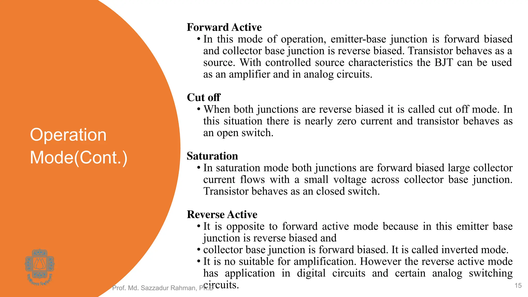 Operation
Mode(Cont.)
Forward Active
• In this mode of operation, emitter-base junction is forward biased
and collector base junction is reverse biased. Transistor behaves as a
source. With controlled source characteristics the BJT can be used
as an amplifier and in analog circuits.
Cut oﬀ
• When both junctions are reverse biased it is called cut off mode. In
this situation there is nearly zero current and transistor behaves as
an open switch.
Saturation
• In saturation mode both junctions are forward biased large collector
current flows with a small voltage across collector base junction.
Transistor behaves as an closed switch.
Reverse Active
• It is opposite to forward active mode because in this emitter base
junction is reverse biased and
• collector base junction is forward biased. It is called inverted mode.
• It is no suitable for amplification. However the reverse active mode
has application in digital circuits and certain analog switching
circuits.
Prof. Md. Sazzadur Rahman, Ph.D 15
 