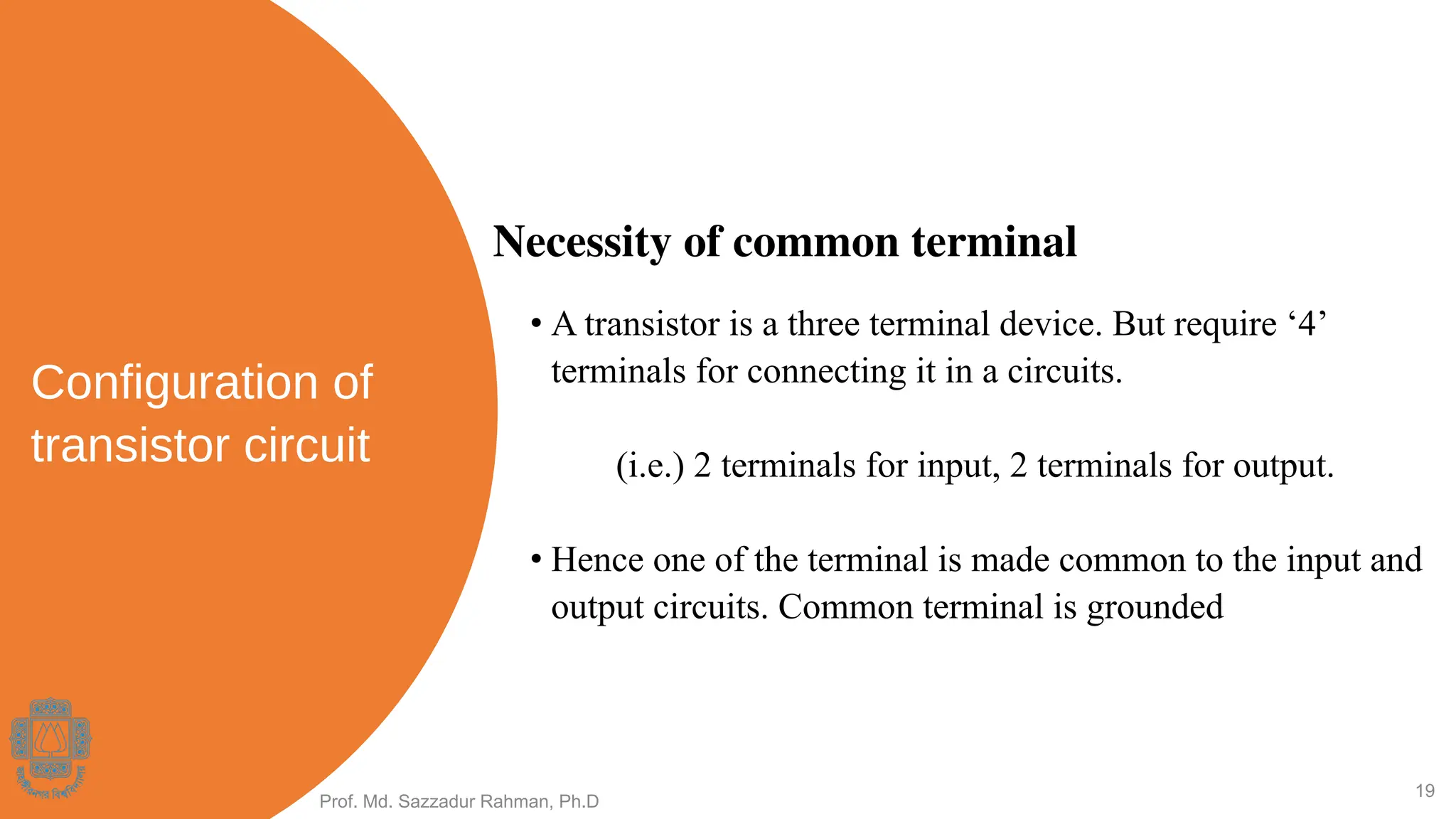 Configuration of
transistor circuit
• A transistor is a three terminal device. But require ‘4’
terminals for connecting it in a circuits.
(i.e.) 2 terminals for input, 2 terminals for output.
• Hence one of the terminal is made common to the input and
output circuits. Common terminal is grounded
Prof. Md. Sazzadur Rahman, Ph.D
19
Necessity of common terminal
 