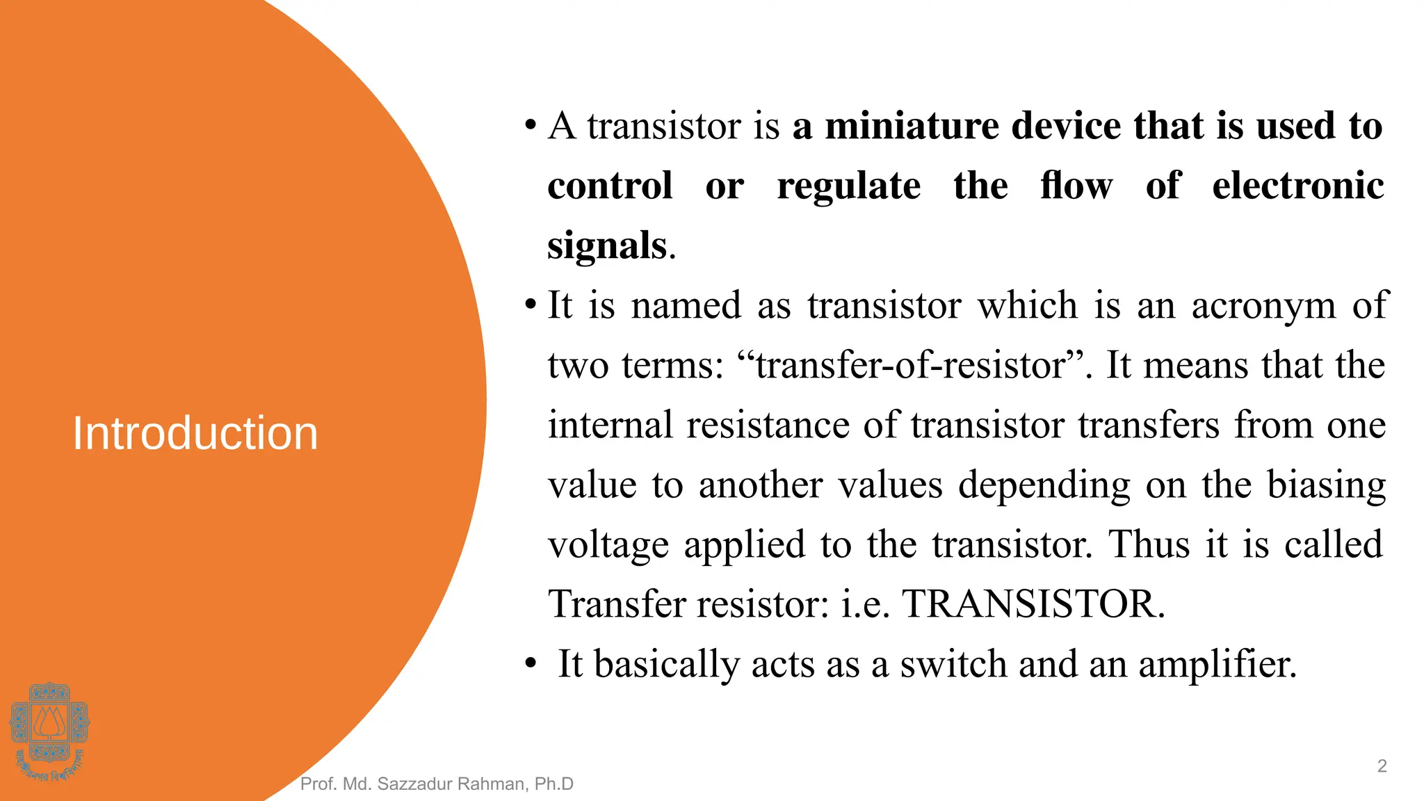 Introduction
• A transistor is a miniature device that is used to
control or regulate the ﬂow of electronic
signals.
• It is named as transistor which is an acronym of
two terms: “transfer-of-resistor”. It means that the
internal resistance of transistor transfers from one
value to another values depending on the biasing
voltage applied to the transistor. Thus it is called
Transfer resistor: i.e. TRANSISTOR.
• It basically acts as a switch and an amplifier.
Prof. Md. Sazzadur Rahman, Ph.D
2
 