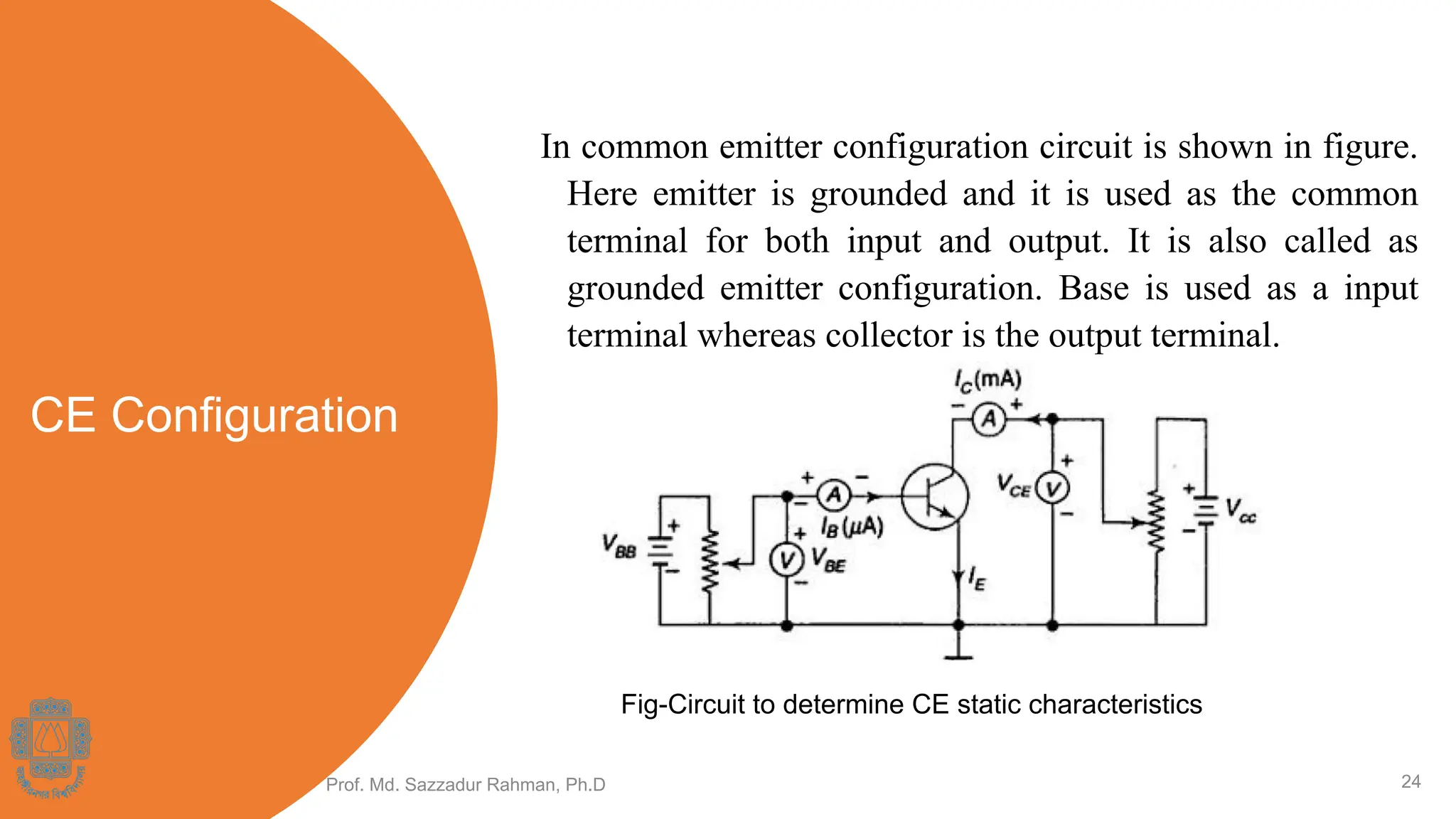 CE Configuration
In common emitter configuration circuit is shown in figure.
Here emitter is grounded and it is used as the common
terminal for both input and output. It is also called as
grounded emitter configuration. Base is used as a input
terminal whereas collector is the output terminal.
Prof. Md. Sazzadur Rahman, Ph.D 24
Fig-Circuit to determine CE static characteristics
 