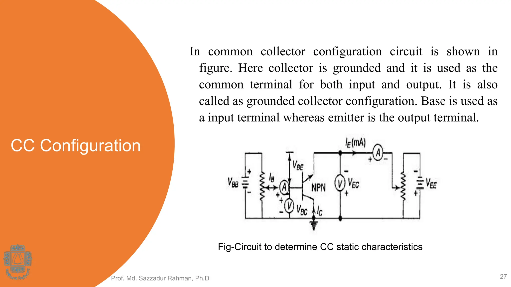 CC Configuration
In common collector configuration circuit is shown in
figure. Here collector is grounded and it is used as the
common terminal for both input and output. It is also
called as grounded collector configuration. Base is used as
a input terminal whereas emitter is the output terminal.
Prof. Md. Sazzadur Rahman, Ph.D 27
Fig-Circuit to determine CC static characteristics
 