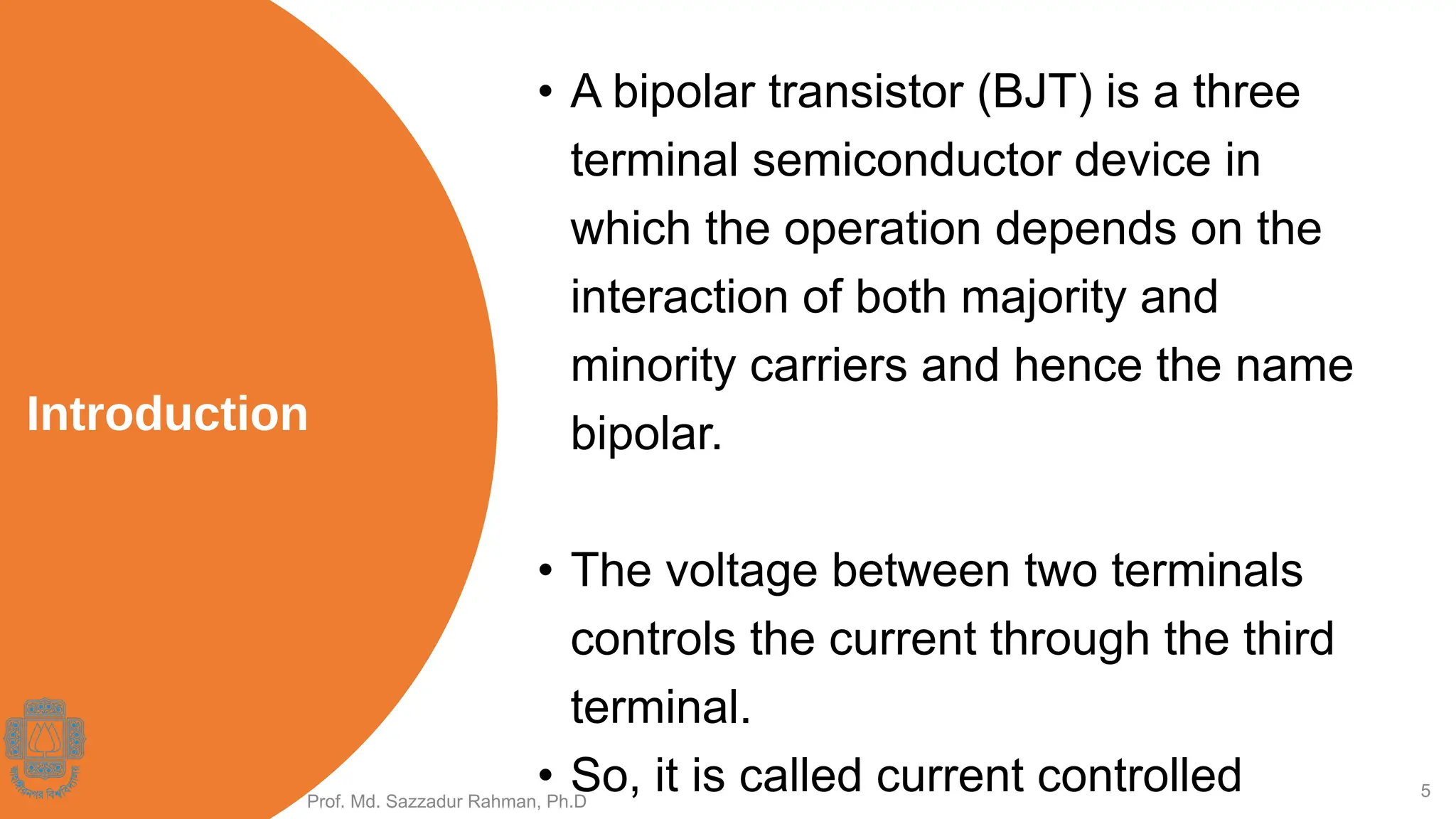5
Introduction
• A bipolar transistor (BJT) is a three
terminal semiconductor device in
which the operation depends on the
interaction of both majority and
minority carriers and hence the name
bipolar.
• The voltage between two terminals
controls the current through the third
terminal.
• So, it is called current controlled
Prof. Md. Sazzadur Rahman, Ph.D
 