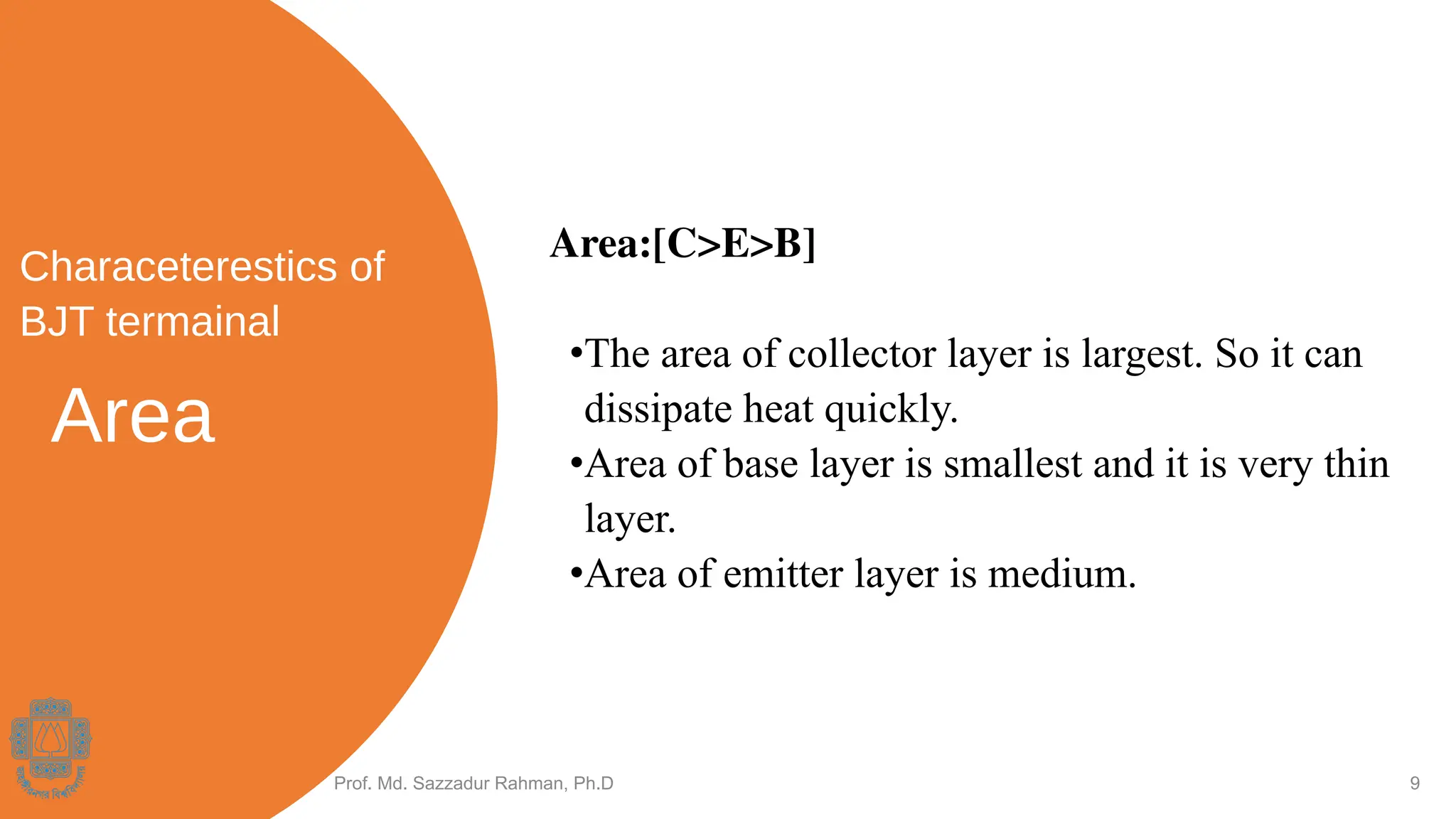 Area
Prof. Md. Sazzadur Rahman, Ph.D 9
Area:[C>E>B]
•The area of collector layer is largest. So it can
dissipate heat quickly.
•Area of base layer is smallest and it is very thin
layer.
•Area of emitter layer is medium.
Characeterestics of
BJT termainal
 