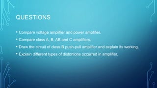 QUESTIONS
• Compare voltage amplifier and power amplifier.
• Compare class A, B, AB and C amplifiers.
• Draw the circuit of class B push-pull amplifier and explain its working.
• Explain different types of distortions occurred in amplifier.
 