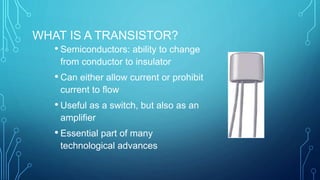 WHAT IS A TRANSISTOR?
• Semiconductors: ability to change
from conductor to insulator
• Can either allow current or prohibit
current to flow
• Useful as a switch, but also as an
amplifier
• Essential part of many
technological advances
 