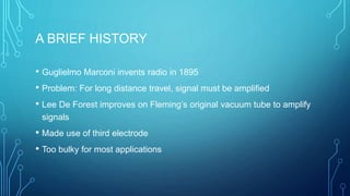 A BRIEF HISTORY
• Guglielmo Marconi invents radio in 1895
• Problem: For long distance travel, signal must be amplified
• Lee De Forest improves on Fleming’s original vacuum tube to amplify
signals
• Made use of third electrode
• Too bulky for most applications
 