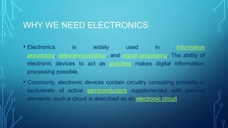 WHY WE NEED ELECTRONICS
• Electronics is widely used in information
processing, telecommunication, and signal processing. The ability of
electronic devices to act as switches makes digital information-
processing possible.
• Commonly, electronic devices contain circuitry consisting primarily or
exclusively of active semiconductors supplemented with passive
elements; such a circuit is described as an electronic circuit.
 