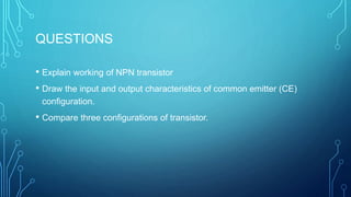 QUESTIONS
• Explain working of NPN transistor
• Draw the input and output characteristics of common emitter (CE)
configuration.
• Compare three configurations of transistor.
 