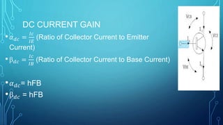 DC CURRENT GAIN
• 𝛼 𝑑𝑐 =
𝐼𝑐
𝐼𝐸
(Ratio of Collector Current to Emitter
Current)
• 𝑑𝑐 =
𝐼𝑐
𝐼𝐵
(Ratio of Collector Current to Base Current)
• 𝛼 𝑑𝑐= hFB
• 𝑑𝑐 = hFB
 