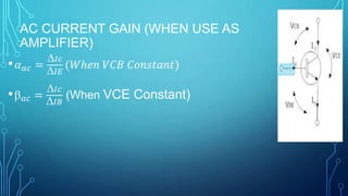 AC CURRENT GAIN (WHEN USE AS
AMPLIFIER)
• 𝛼 𝑎𝑐 =
𝐼𝑐
𝐼𝐸
(𝑊ℎ𝑒𝑛 𝑉𝐶𝐵 𝐶𝑜𝑛𝑠𝑡𝑎𝑛𝑡)
• 𝑎𝑐 =
𝐼𝑐
𝐼𝐵
(When VCE Constant)
 