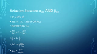 𝑅𝑒𝑙𝑎𝑡𝑖𝑜𝑛 𝑏𝑒𝑡𝑤𝑒𝑒𝑛 𝛼 𝑎𝑐 AND  𝑎𝑐
• IE = IC + IB
• 𝐼𝐸 = 𝐼C + 𝐼𝐵 (FOR AC)
• DIVIDED BY 𝐼𝑐
• 𝐼𝐸
𝐼𝐶
= 1 +
𝐼𝐵
𝐼𝐶
• 1
𝛼
= 1+
1
𝛽
• 𝛽𝑑𝑐 =
𝛼 𝑑𝑐
1−𝛼 𝑑𝑐
• 𝛼 𝑑𝑐 =
𝛽𝑑𝑐
1+𝛽𝑑𝑐
 