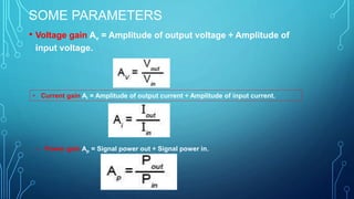 SOME PARAMETERS
• Voltage gain Av = Amplitude of output voltage ÷ Amplitude of
input voltage.
• Current gain Ai = Amplitude of output current ÷ Amplitude of input current.
• Power gain Ap = Signal power out ÷ Signal power in.
 