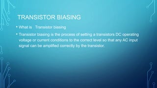 TRANSISTOR BIASING
• What is Transistor biasing
• Transistor biasing is the process of setting a transistors DC operating
voltage or current conditions to the correct level so that any AC input
signal can be amplified correctly by the transistor.
 