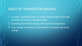 NEED OF TRANSISTOR BIASING
1. To make a operating point at a centre of active region so for that
transistor will not go in saturation region
2. Operating point will not change with respect to temperature
3. If we change a transistor but parameters of transistor will not be
change
 