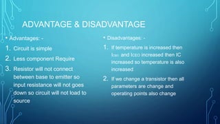 ADVANTAGE & DISADVANTAGE
• Advantages: -
1. Circuit is simple
2. Less component Require
3. Resistor will not connect
between base to emitter so
input resistance will not goes
down so circuit will not load to
source
• Disadvantages: -
1. If temperature is increased then
ICBO and ICEO increased then IC
increased so temperature is also
increased
2. If we change a transistor then all
parameters are change and
operating points also change
 
