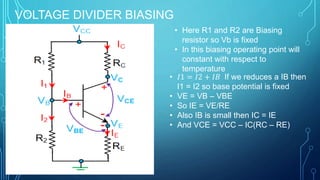 VOLTAGE DIVIDER BIASING
• Here R1 and R2 are Biasing
resistor so Vb is fixed
• In this biasing operating point will
constant with respect to
temperature
• 𝐼1 = 𝐼2 + 𝐼𝐵 If we reduces a IB then
I1 = I2 so base potential is fixed
• VE = VB – VBE
• So IE = VE/RE
• Also IB is small then IC = IE
• And VCE = VCC – IC(RC – RE)
 
