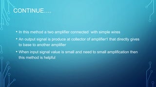 CONTINUE….
• In this method a two amplifier connected with simple wires
• An output signal is produce at collector of amplifier1 that directly gives
to base to another amplifier
• When input signal value is small and need to small amplification then
this method is helpful
 