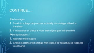CONTINUE….
Advantages
1. Small dc voltage drop occurs so totally Vcc voltage utilised in
transistor
2. If impedance of choke is more then signal gain will be more
Disadvantages :-
1. Required More Space
2. Choke reactance will change with respect to frequency so response
is not same
 