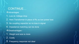 CONTINUE…
Advantages
1. Low dc Voltage drop
2. Here Transformer in place of Rc so low power loss
3. No coupling capacitor so no loss in signal
4. Impedance matching can be done
Disadvantages :
1. Weight and size is more
2. Costly
3. Frequency response not clear
 